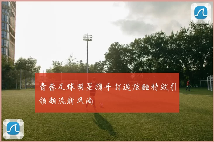 青春足球明星携手打造炫酷特效引领潮流新风尚