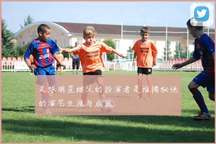 足球明星继父的扮演者是谁揭秘他的演艺生涯与成就