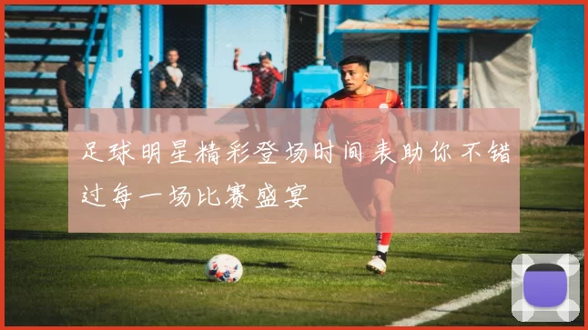 足球明星精彩登场时间表助你不错过每一场比赛盛宴