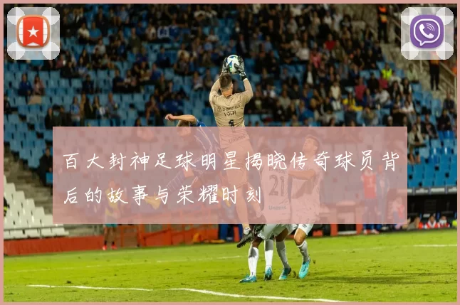 百大封神足球明星揭晓传奇球员背后的故事与荣耀时刻