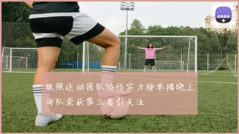 极限运动团队协作实力榜单揭晓上海队荣获第三名引关注