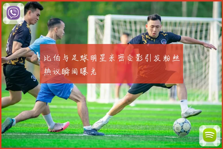 比伯与足球明星亲密合影引发粉丝热议瞬间曝光