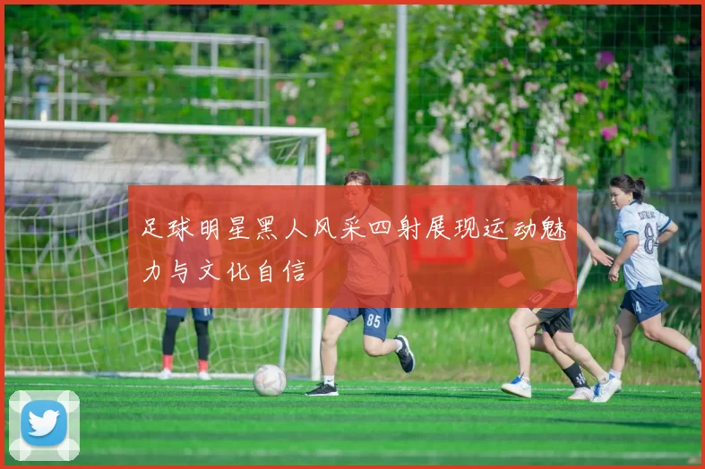 足球明星黑人风采四射展现运动魅力与文化自信