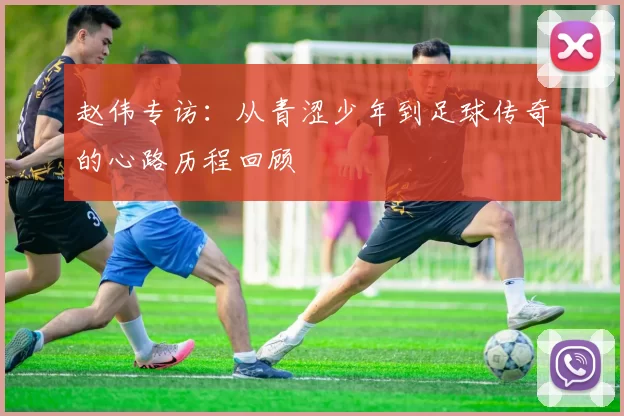 赵伟专访：从青涩少年到足球传奇的心路历程回顾