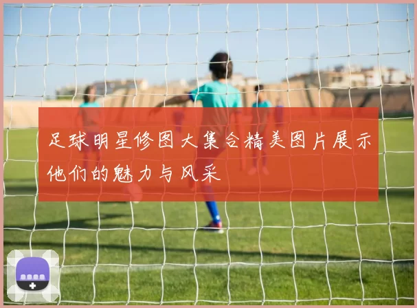 足球明星修图大集合精美图片展示他们的魅力与风采