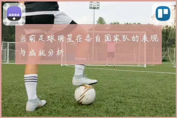 当前足球明星在各自国家队的表现与成就分析