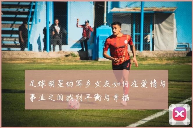 足球明星的萍乡女友如何在爱情与事业之间找到平衡与幸福