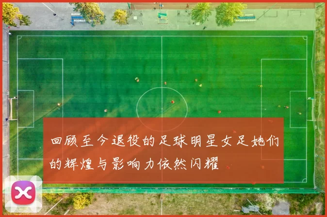 回顾至今退役的足球明星女足她们的辉煌与影响力依然闪耀