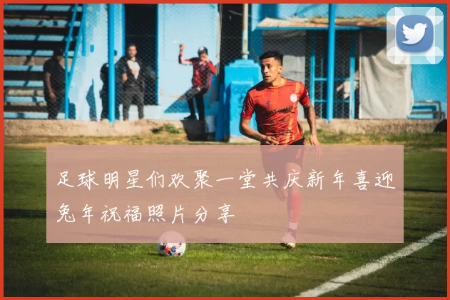 足球明星们欢聚一堂共庆新年喜迎兔年祝福照片分享