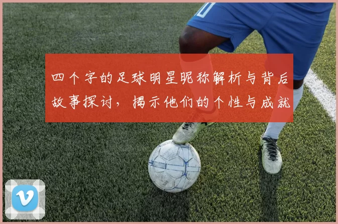 四个字的足球明星昵称解析与背后故事探讨，揭示他们的个性与成就