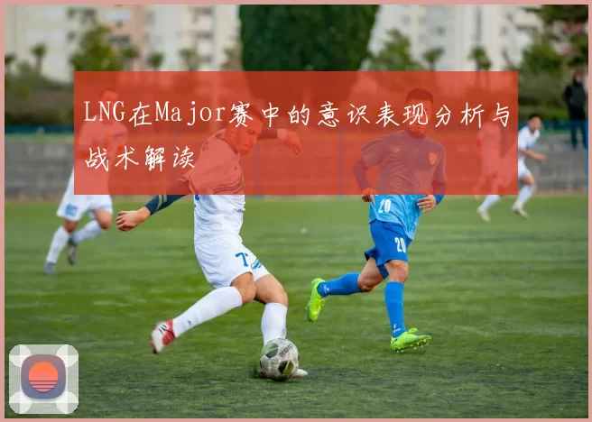 LNG在Major赛中的意识表现分析与战术解读