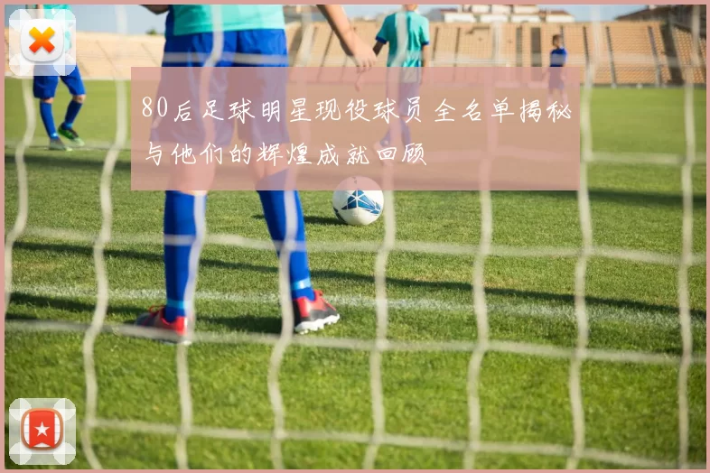 80后足球明星现役球员全名单揭秘与他们的辉煌成就回顾