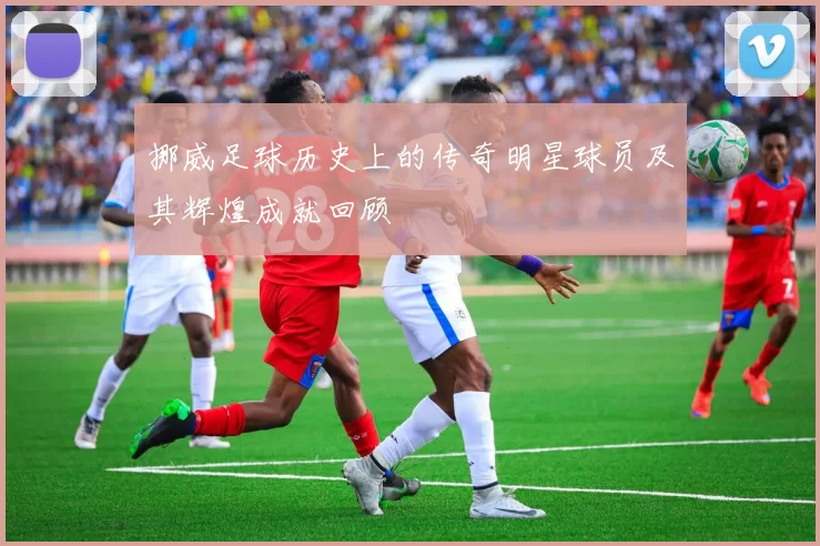 挪威足球历史上的传奇明星球员及其辉煌成就回顾