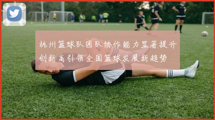 杭州篮球队团队协作能力显著提升创新高引领全国篮球发展新趋势