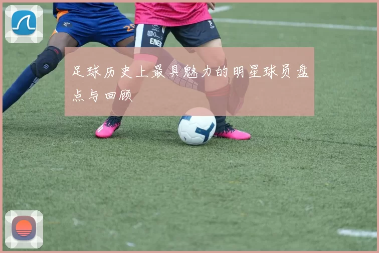足球历史上最具魅力的明星球员盘点与回顾