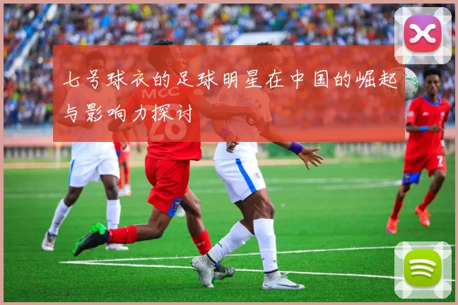 七号球衣的足球明星在中国的崛起与影响力探讨