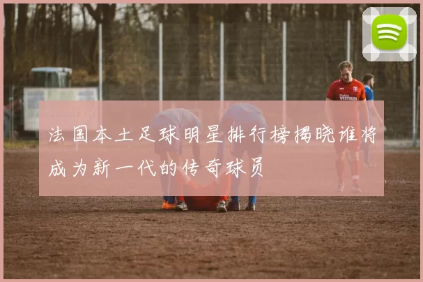 法国本土足球明星排行榜揭晓谁将成为新一代的传奇球员