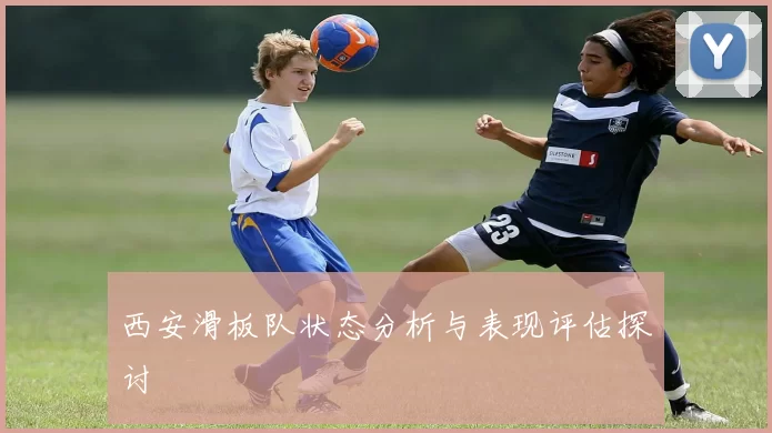 西安滑板队状态分析与表现评估探讨