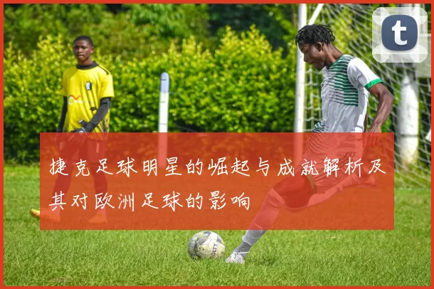 捷克足球明星的崛起与成就解析及其对欧洲足球的影响