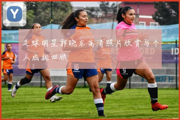 足球明星郭晓东高清照片欣赏与个人成就回顾