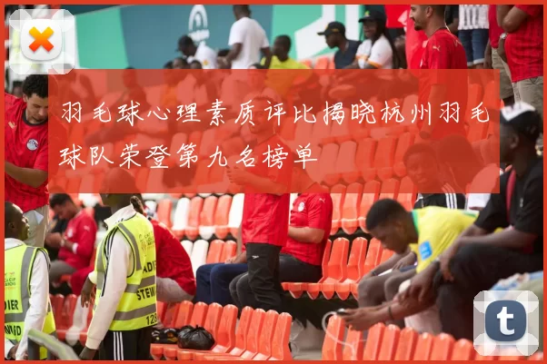 羽毛球心理素质评比揭晓杭州羽毛球队荣登第九名榜单
