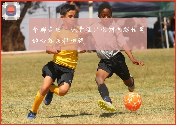 李娜专访：从青涩少女到网球传奇的心路历程回顾