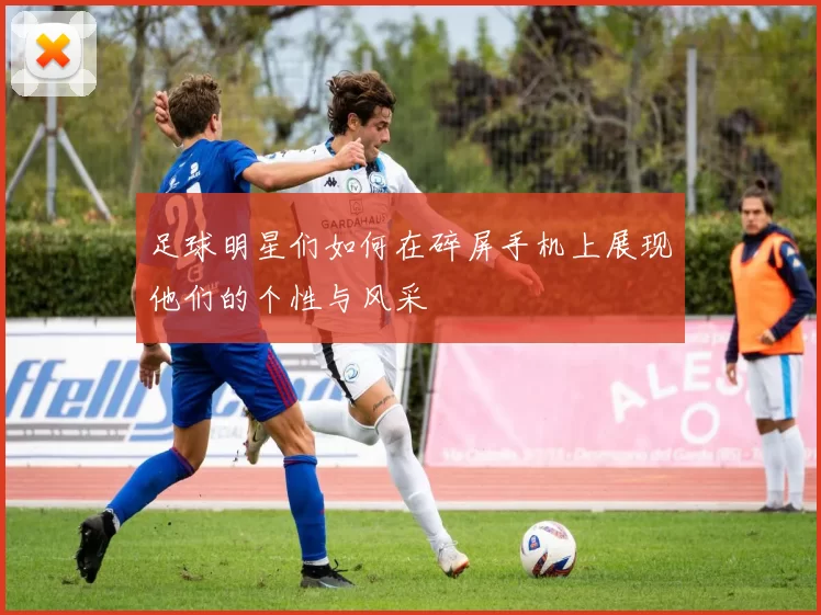 足球明星们如何在碎屏手机上展现他们的个性与风采