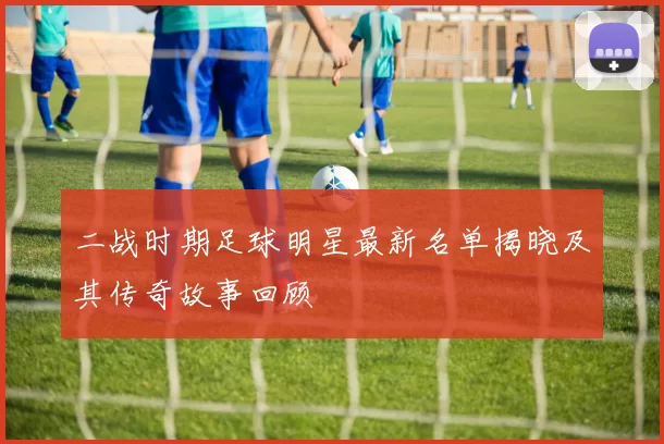 二战时期足球明星最新名单揭晓及其传奇故事回顾