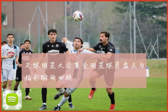 足球明星大合集全明星球员盘点与精彩瞬间回顾