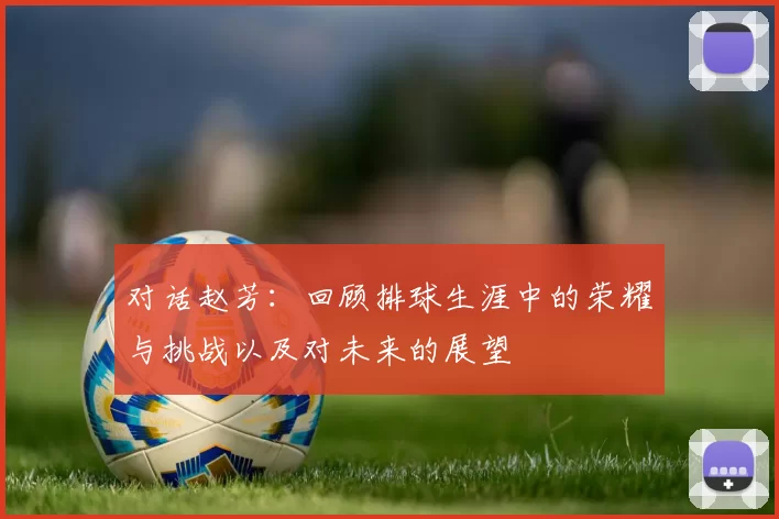 对话赵芳：回顾排球生涯中的荣耀与挑战以及对未来的展望