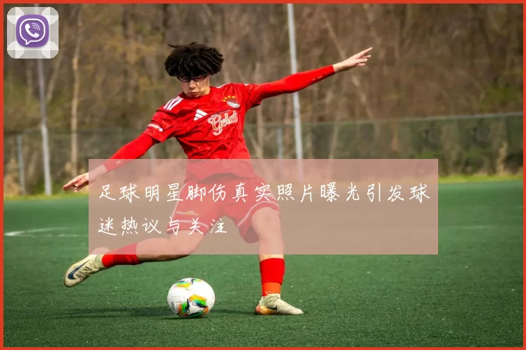 足球明星脚伤真实照片曝光引发球迷热议与关注