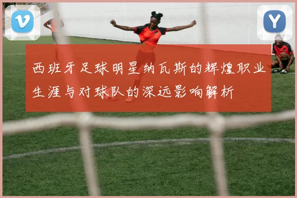 西班牙足球明星纳瓦斯的辉煌职业生涯与对球队的深远影响解析