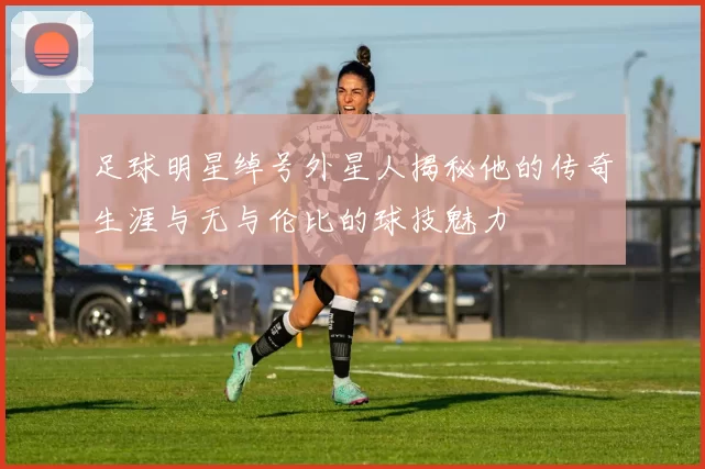 足球明星绰号外星人揭秘他的传奇生涯与无与伦比的球技魅力