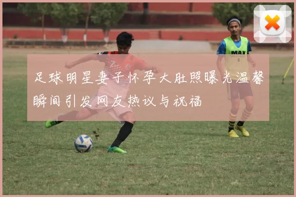 足球明星妻子怀孕大肚照曝光温馨瞬间引发网友热议与祝福