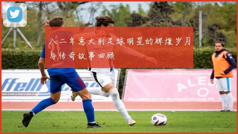 八二年意大利足球明星的辉煌岁月与传奇故事回顾