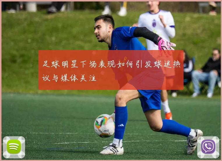足球明星下场表现如何引发球迷热议与媒体关注