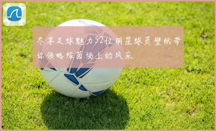 尽享足球魅力52位明星球员壁纸带你领略绿茵场上的风采