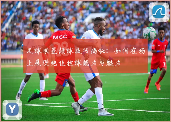 足球明星颠球技巧揭秘：如何在场上展现绝佳控球能力与魅力