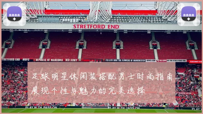 足球明星休闲装搭配男士时尚指南展现个性与魅力的完美选择