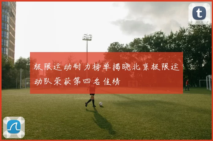 极限运动耐力榜单揭晓北京极限运动队荣获第四名佳绩