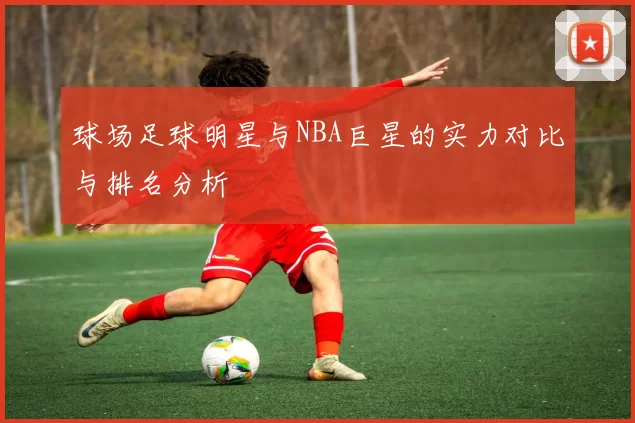 球场足球明星与NBA巨星的实力对比与排名分析