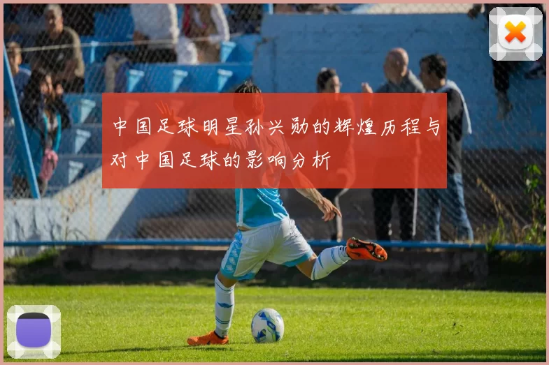中国足球明星孙兴勋的辉煌历程与对中国足球的影响分析
