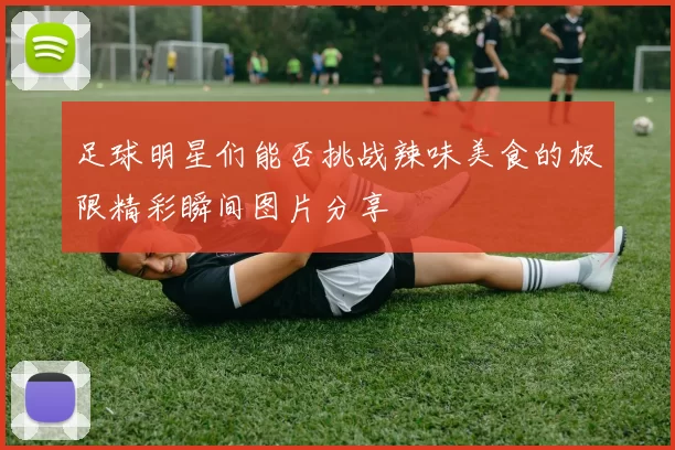足球明星们能否挑战辣味美食的极限精彩瞬间图片分享