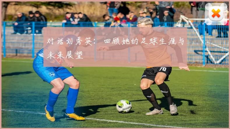 对话刘秀英：回顾她的足球生涯与未来展望
