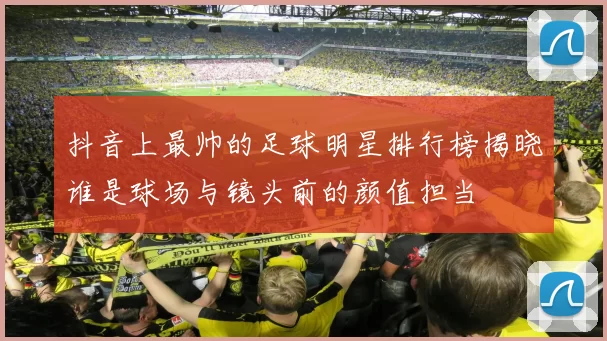 抖音上最帅的足球明星排行榜揭晓谁是球场与镜头前的颜值担当