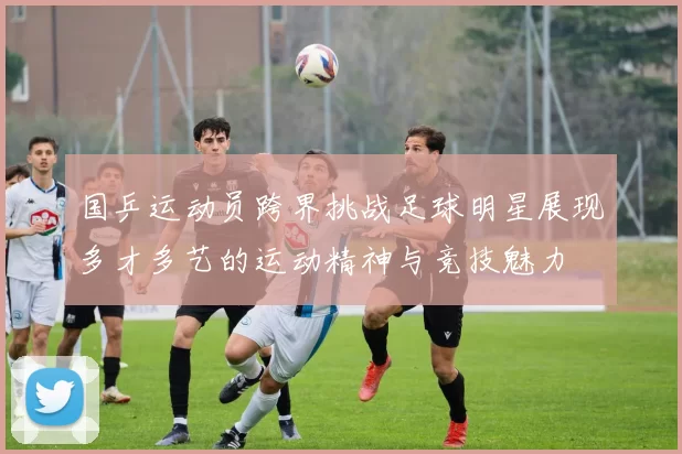 国乒运动员跨界挑战足球明星展现多才多艺的运动精神与竞技魅力
