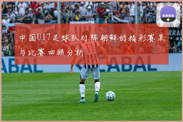 中国U17足球队对阵朝鲜的精彩赛果与比赛回顾分析