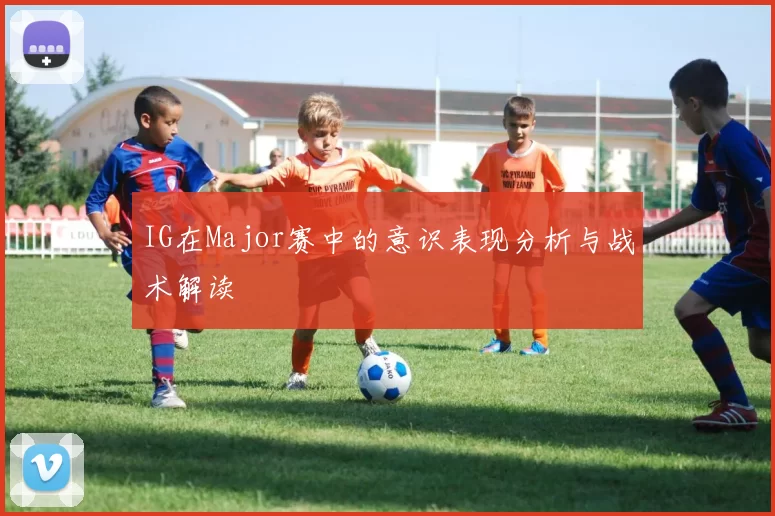 IG在Major赛中的意识表现分析与战术解读