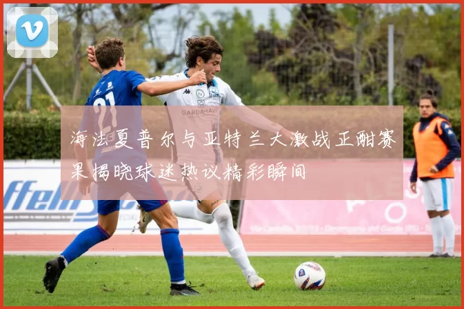 海法夏普尔与亚特兰大激战正酣赛果揭晓球迷热议精彩瞬间