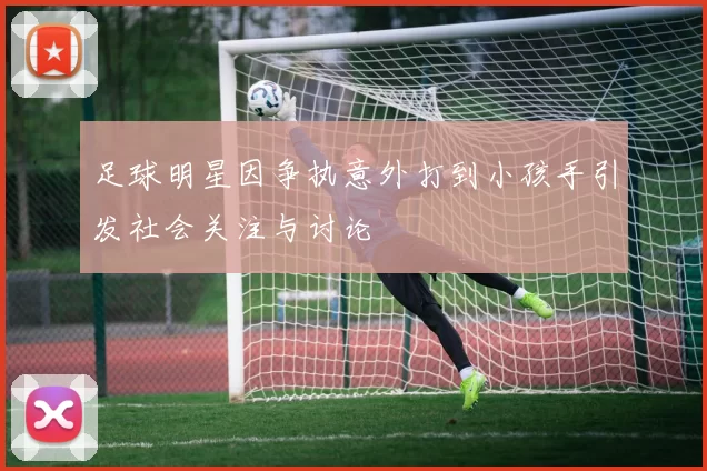 足球明星因争执意外打到小孩手引发社会关注与讨论